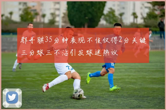 鄢手骐35分钟表现不佳仅得2分关键三分球三不沾引发球迷热议