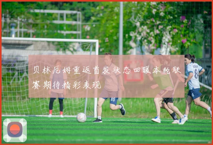 贝林厄姆重返首发状态回暖本轮联赛期待精彩表现