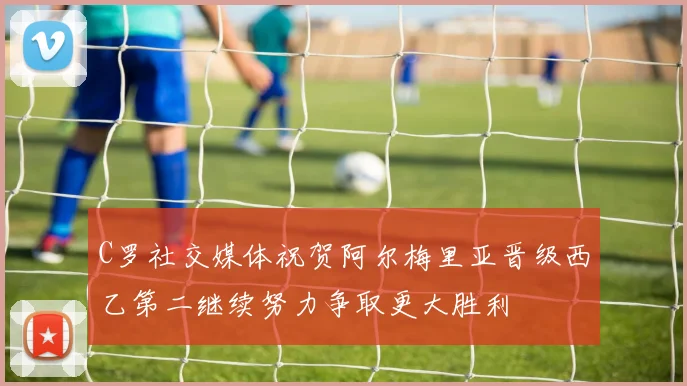 C罗社交媒体祝贺阿尔梅里亚晋级西乙第二继续努力争取更大胜利