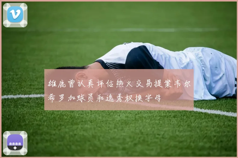 雄鹿曾认真评估热火交易提案韦尔希罗加球员和选秀权换字母