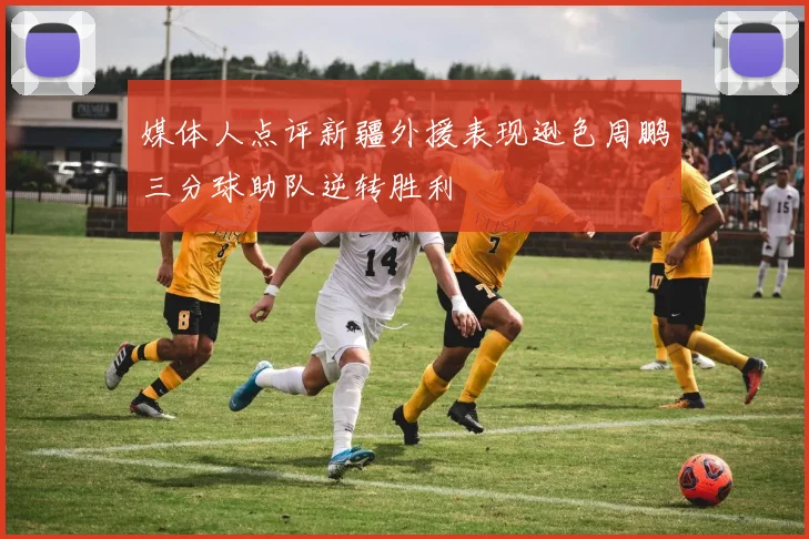 媒体人点评新疆外援表现逊色周鹏三分球助队逆转胜利