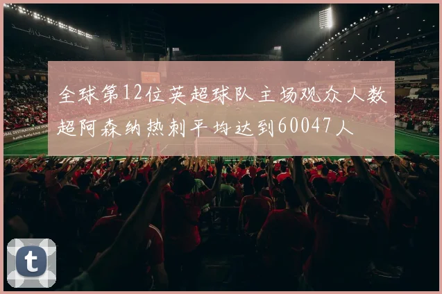 全球第12位英超球队主场观众人数超阿森纳热刺平均达到60047人