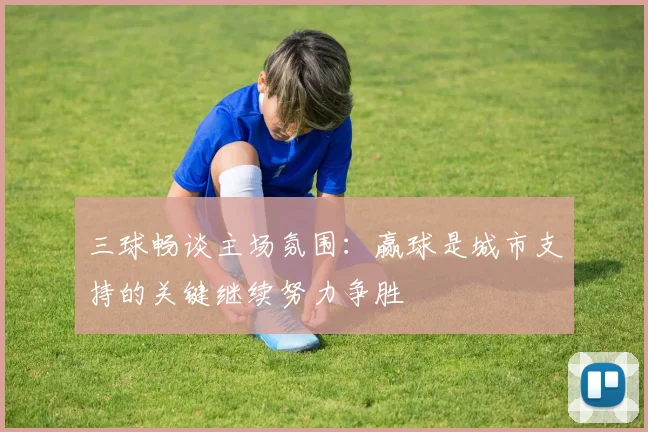 三球畅谈主场氛围：赢球是城市支持的关键继续努力争胜