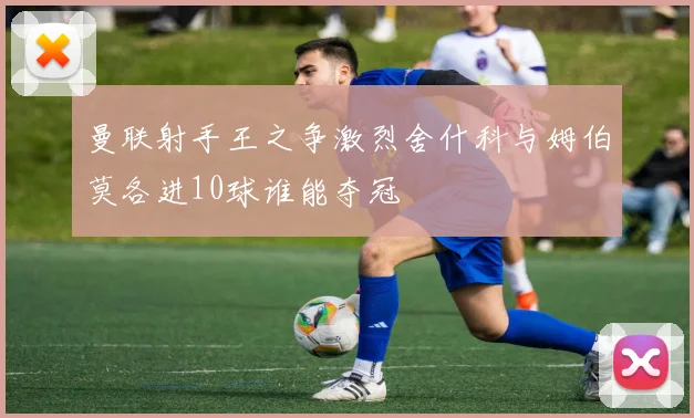 曼联射手王之争激烈舍什科与姆伯莫各进10球谁能夺冠