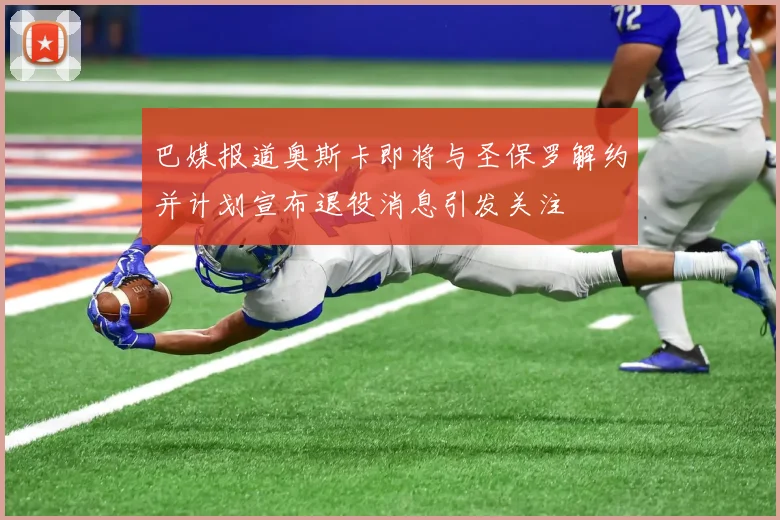 巴媒报道奥斯卡即将与圣保罗解约并计划宣布退役消息引发关注