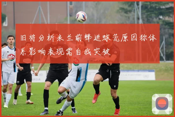 旧将分析米兰前锋进球荒原因称体系影响表现需自我突破