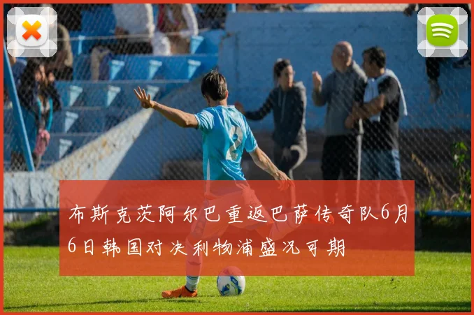 布斯克茨阿尔巴重返巴萨传奇队6月6日韩国对决利物浦盛况可期