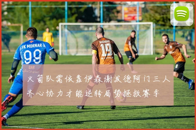 火箭队需依靠伊森谢泼德阿门三人齐心协力才能逆转局势拯救赛季