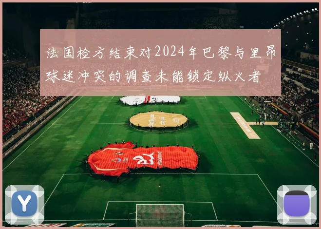 法国检方结束对2024年巴黎与里昂球迷冲突的调查未能锁定纵火者