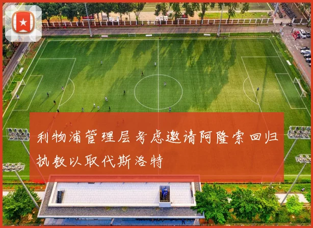 利物浦管理层考虑邀请阿隆索回归执教以取代斯洛特