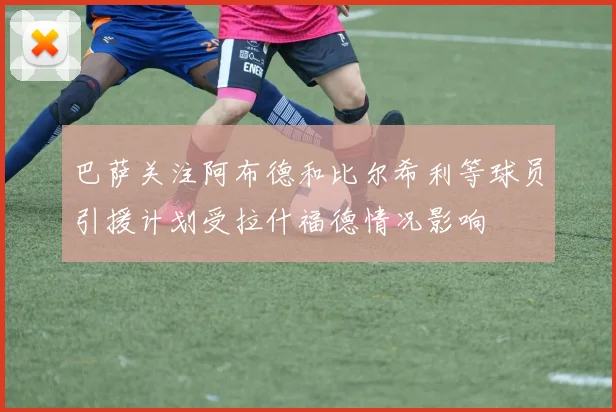 巴萨关注阿布德和比尔希利等球员引援计划受拉什福德情况影响