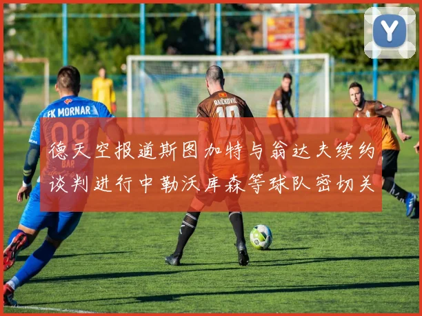 德天空报道斯图加特与翁达夫续约谈判进行中勒沃库森等球队密切关注动态