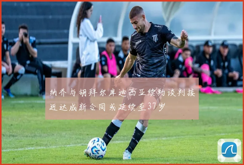 纳乔与胡拜尔库迪西亚续约谈判接近达成新合同或延续至37岁