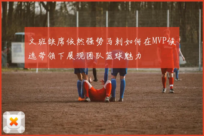 文班缺席依然强势马刺如何在MVP候选带领下展现团队篮球魅力
