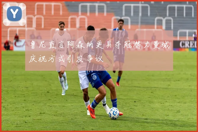鲁尼直言阿森纳更具夺冠潜力曼城庆祝方式引发争议