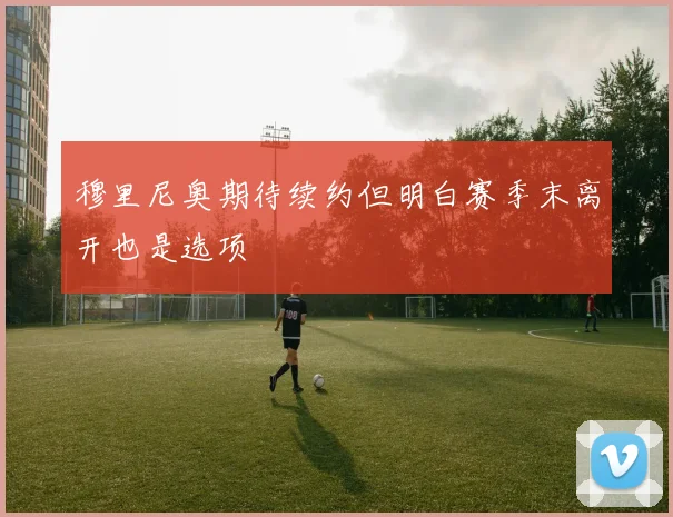 穆里尼奥期待续约但明白赛季末离开也是选项
