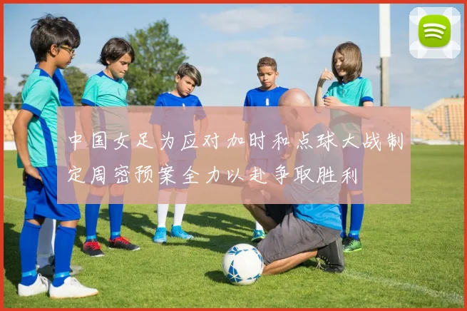 中国女足为应对加时和点球大战制定周密预案全力以赴争取胜利