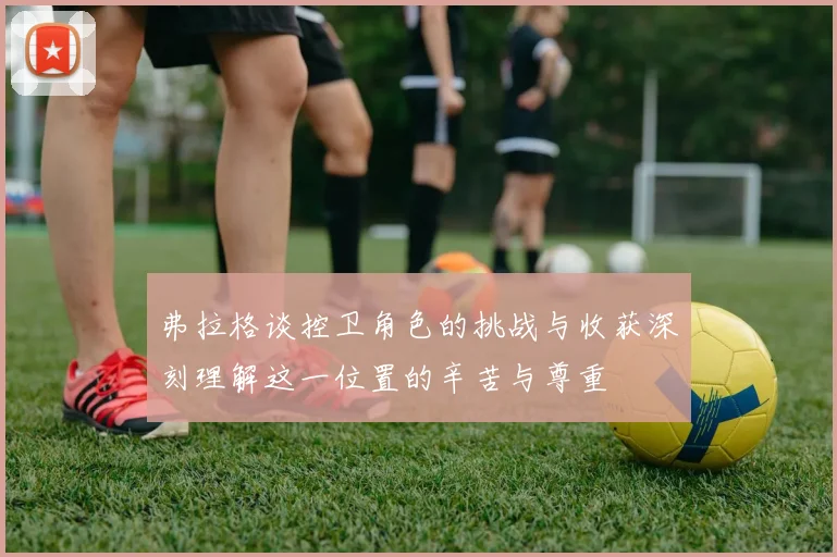 弗拉格谈控卫角色的挑战与收获深刻理解这一位置的辛苦与尊重